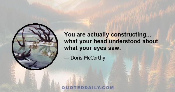 You are actually constructing... what your head understood about what your eyes saw.