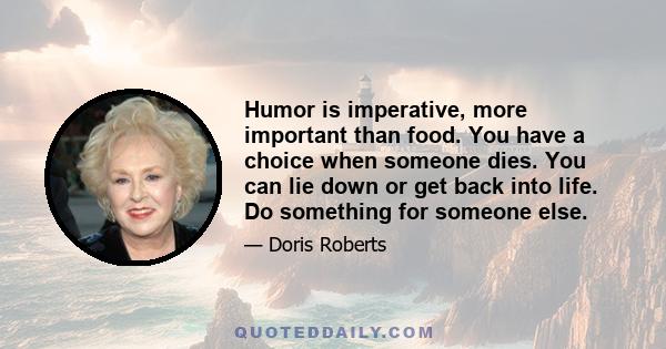 Humor is imperative, more important than food. You have a choice when someone dies. You can lie down or get back into life. Do something for someone else.