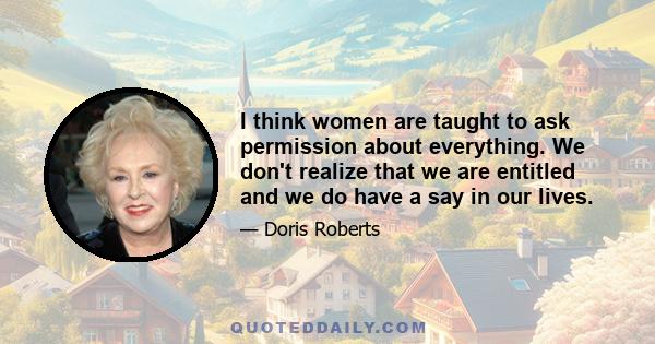 I think women are taught to ask permission about everything. We don't realize that we are entitled and we do have a say in our lives.