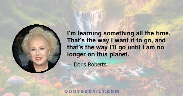 I'm learning something all the time. That's the way I want it to go, and that's the way I'll go until I am no longer on this planet.