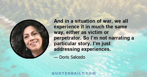 And in a situation of war, we all experience it in much the same way, either as victim or perpetrator. So I’m not narrating a particular story. I’m just addressing experiences.