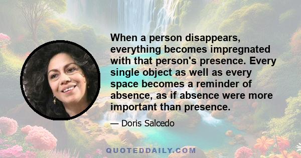 When a person disappears, everything becomes impregnated with that person's presence. Every single object as well as every space becomes a reminder of absence, as if absence were more important than presence.