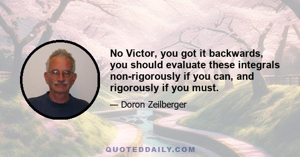 No Victor, you got it backwards, you should evaluate these integrals non-rigorously if you can, and rigorously if you must.