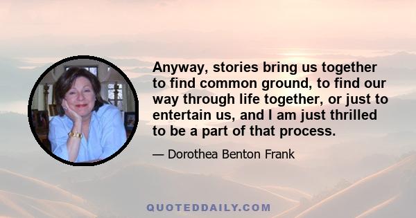 Anyway, stories bring us together to find common ground, to find our way through life together, or just to entertain us, and I am just thrilled to be a part of that process.