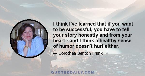 I think I've learned that if you want to be successful, you have to tell your story honestly and from your heart - and I think a healthy sense of humor doesn't hurt either.