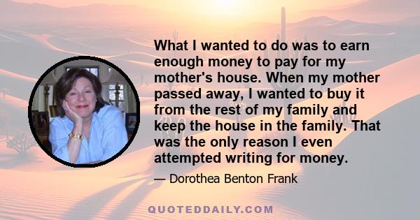 What I wanted to do was to earn enough money to pay for my mother's house. When my mother passed away, I wanted to buy it from the rest of my family and keep the house in the family. That was the only reason I even