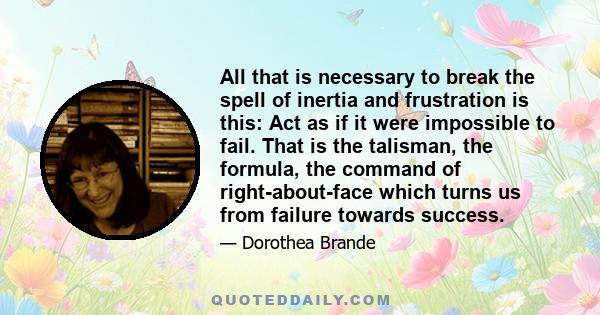 All that is necessary to break the spell of inertia and frustration is this: Act as if it were impossible to fail. That is the talisman, the formula, the command of right-about-face which turns us from failure towards