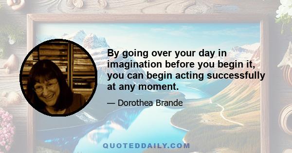 By going over your day in imagination before you begin it, you can begin acting successfully at any moment.