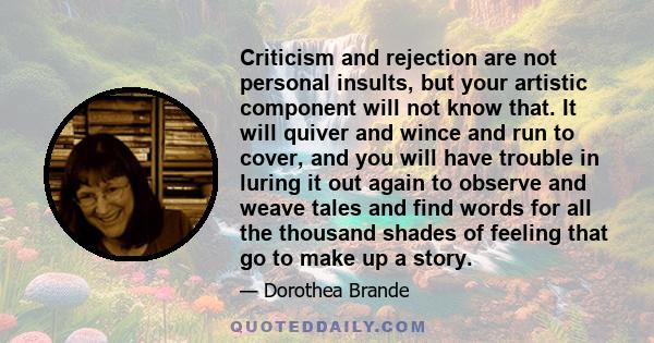 Criticism and rejection are not personal insults, but your artistic component will not know that. It will quiver and wince and run to cover, and you will have trouble in luring it out again to observe and weave tales