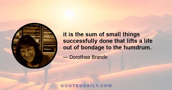 it is the sum of small things successfully done that lifts a life out of bondage to the humdrum.