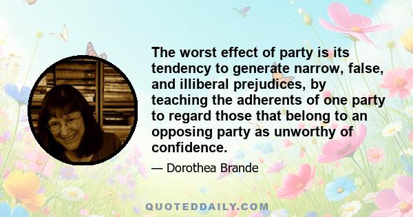 The worst effect of party is its tendency to generate narrow, false, and illiberal prejudices, by teaching the adherents of one party to regard those that belong to an opposing party as unworthy of confidence.