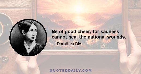 Be of good cheer, for sadness cannot heal the national wounds.