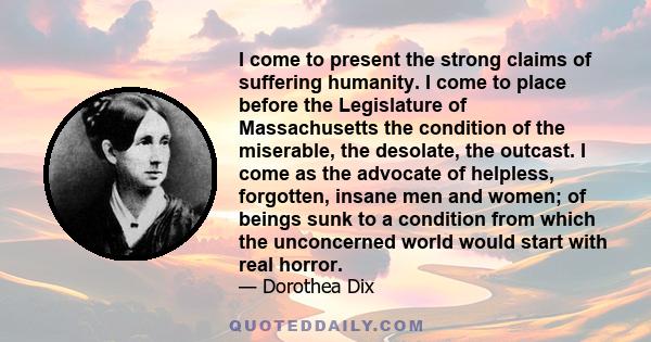 I come to present the strong claims of suffering humanity. I come to place before the Legislature of Massachusetts the condition of the miserable, the desolate, the outcast. I come as the advocate of helpless,