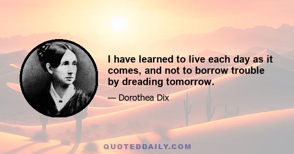 I have learned to live each day as it comes, and not to borrow trouble by dreading tomorrow.