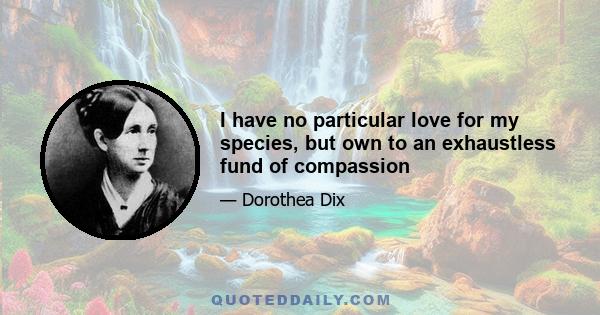 I have no particular love for my species, but own to an exhaustless fund of compassion