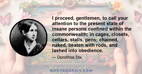 I proceed, gentlemen, to call your attention to the present state of insane persons confined within the commonwealth; in cages, closets, cellars, stalls, pens; chained, naked, beaten with rods, and lashed into obedience.