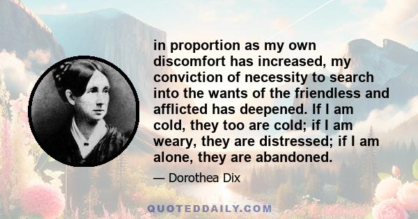 in proportion as my own discomfort has increased, my conviction of necessity to search into the wants of the friendless and afflicted has deepened. If I am cold, they too are cold; if I am weary, they are distressed; if 