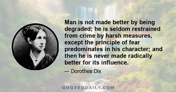 Man is not made better by being degraded; he is seldom restrained from crime by harsh measures, except the principle of fear predominates in his character; and then he is never made radically better for its influence.