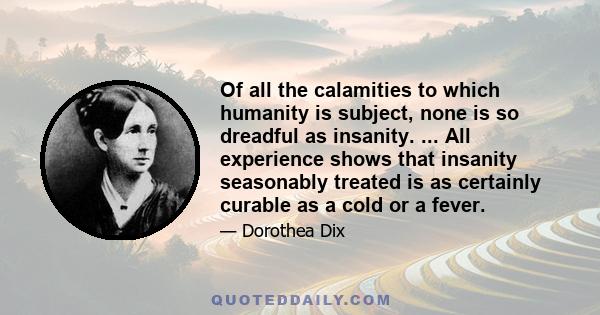 Of all the calamities to which humanity is subject, none is so dreadful as insanity. ... All experience shows that insanity seasonably treated is as certainly curable as a cold or a fever.