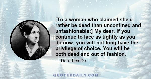 [To a woman who claimed she'd rather be dead than unconfined and unfashionable:] My dear, if you continue to lace as tightly as you do now, you will not long have the privilege of choice. You will be both dead and out