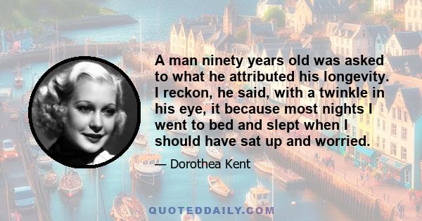 A man ninety years old was asked to what he attributed his longevity. I reckon, he said, with a twinkle in his eye, it because most nights I went to bed and slept when I should have sat up and worried.