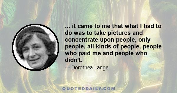 ... it came to me that what I had to do was to take pictures and concentrate upon people, only people, all kinds of people, people who paid me and people who didn't.