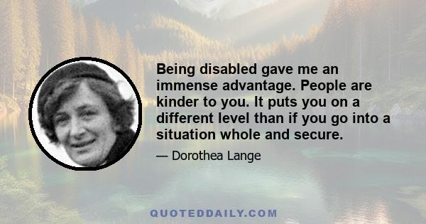 Being disabled gave me an immense advantage. People are kinder to you. It puts you on a different level than if you go into a situation whole and secure.