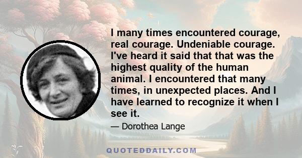 I many times encountered courage, real courage. Undeniable courage. I've heard it said that that was the highest quality of the human animal. I encountered that many times, in unexpected places. And I have learned to