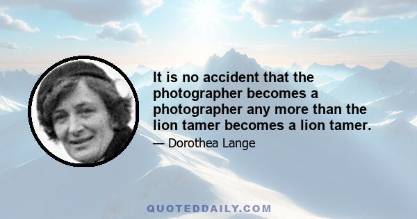 It is no accident that the photographer becomes a photographer any more than the lion tamer becomes a lion tamer.