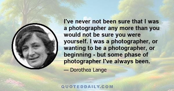 I've never not been sure that I was a photographer any more than you would not be sure you were yourself. I was a photographer, or wanting to be a photographer, or beginning - but some phase of photographer I've always