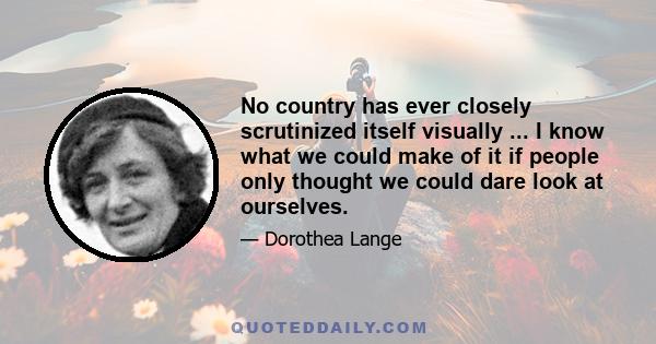 No country has ever closely scrutinized itself visually ... I know what we could make of it if people only thought we could dare look at ourselves.