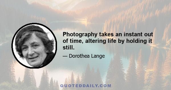 Photography takes an instant out of time, altering life by holding it still.