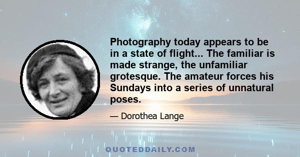 Photography today appears to be in a state of flight... The familiar is made strange, the unfamiliar grotesque. The amateur forces his Sundays into a series of unnatural poses.