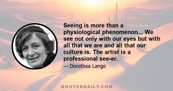 Seeing is more than a physiological phenomenon... We see not only with our eyes but with all that we are and all that our culture is. The artist is a professional see-er.