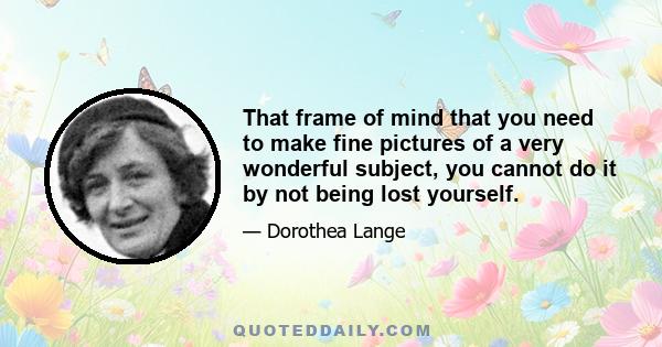 That frame of mind that you need to make fine pictures of a very wonderful subject, you cannot do it by not being lost yourself.