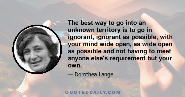 The best way to go into an unknown territory is to go in ignorant, ignorant as possible, with your mind wide open, as wide open as possible and not having to meet anyone else's requirement but your own.