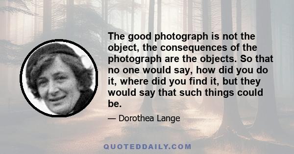 The good photograph is not the object, the consequences of the photograph are the objects. So that no one would say, how did you do it, where did you find it, but they would say that such things could be.