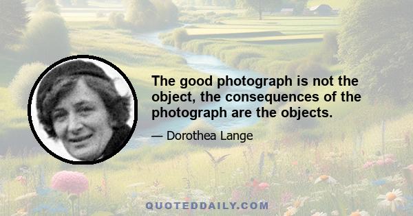 The good photograph is not the object, the consequences of the photograph are the objects.