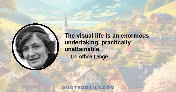 The visual life is an enormous undertaking, practically unattainable.