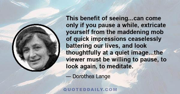 This benefit of seeing...can come only if you pause a while, extricate yourself from the maddening mob of quick impressions ceaselessly battering our lives, and look thoughtfully at a quiet image...the viewer must be