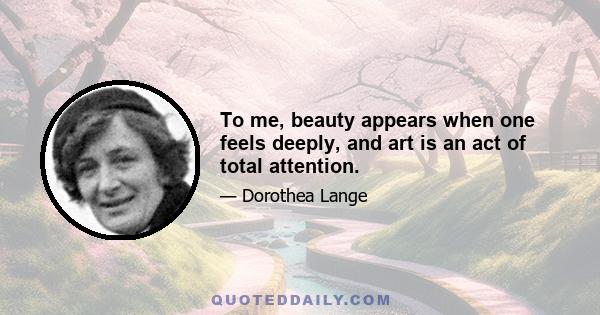 To me, beauty appears when one feels deeply, and art is an act of total attention.