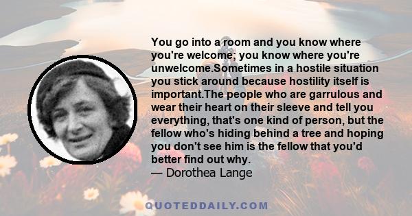 You go into a room and you know where you're welcome; you know where you're unwelcome.Sometimes in a hostile situation you stick around because hostility itself is important.The people who are garrulous and wear their