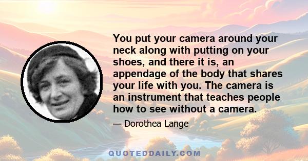 You put your camera around your neck along with putting on your shoes, and there it is, an appendage of the body that shares your life with you. The camera is an instrument that teaches people how to see without a