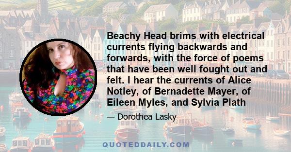 Beachy Head brims with electrical currents flying backwards and forwards, with the force of poems that have been well fought out and felt. I hear the currents of Alice Notley, of Bernadette Mayer, of Eileen Myles, and