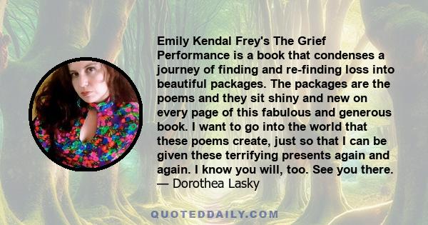 Emily Kendal Frey's The Grief Performance is a book that condenses a journey of finding and re-finding loss into beautiful packages. The packages are the poems and they sit shiny and new on every page of this fabulous