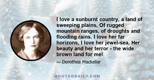 I love a sunburnt country, a land of sweeping plains, Of rugged mountain ranges, of droughts and flooding rains. I love her far horizons, I love her jewel-sea, Her beauty and her terror - the wide brown land for me!