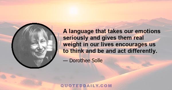 A language that takes our emotions seriously and gives them real weight in our lives encourages us to think and be and act differently.