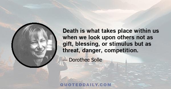 Death is what takes place within us when we look upon others not as gift, blessing, or stimulus but as threat, danger, competition.