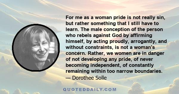 For me as a woman pride is not really sin, but rather something that I still have to learn. The male conception of the person who rebels against God by affirming himself, by acting proudly, arrogantly, and without