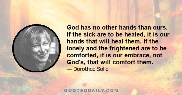 God has no other hands than ours. If the sick are to be healed, it is our hands that will heal them. If the lonely and the frightened are to be comforted, it is our embrace, not God's, that will comfort them.